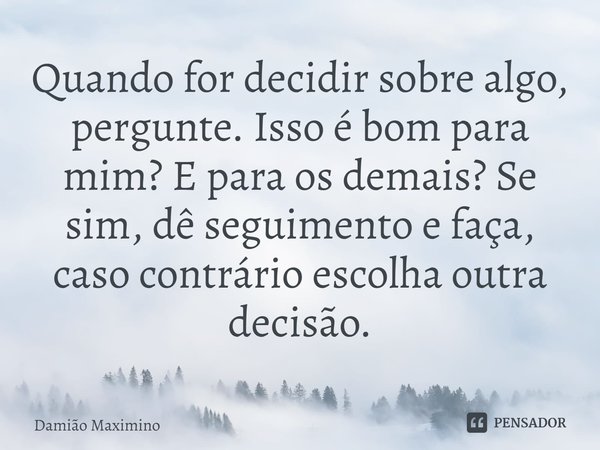 ⁠Quando for decidir sobre algo, pergunte. Isso é bom para mim? E para os demais? Se sim, dê seguimento e faça, caso contrário escolha outra decisão.... Frase de Damião Maximino.