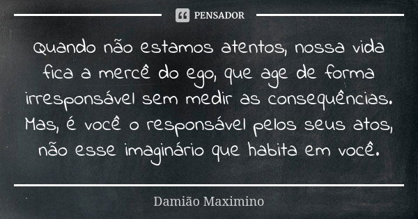 Quando não estamos atentos, nossa vida fica a mercê do ego, que age de forma irresponsável sem medir as consequências. Mas, é você o responsável pelos seus atos... Frase de Damião Maximino.