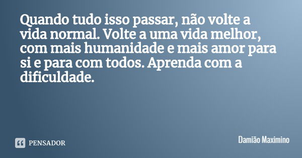 Quando tudo isso passar, não volte a vida normal. Volte a uma vida melhor, com mais humanidade e mais amor para si e para com todos. Aprenda com a dificuldade.... Frase de Damião Maximino.