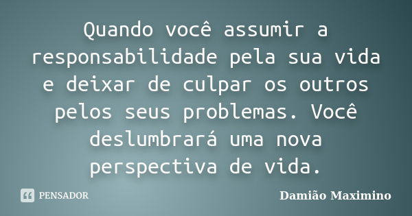 Quando você assumir a responsabilidade pela sua vida e deixar de culpar os outros pelos seus problemas. Você deslumbrará uma nova perspectiva de vida.... Frase de Damião Maximino.