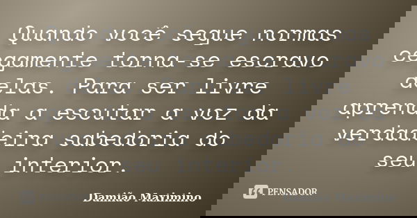 Quando você segue normas cegamente torna-se escravo delas. Para ser livre aprenda a escutar a voz da verdadeira sabedoria do seu interior.... Frase de Damião Maximino.