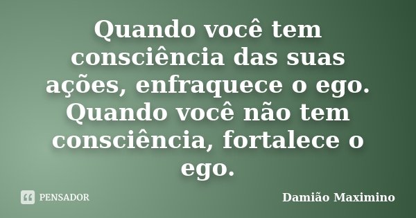 Quando você tem consciência das suas ações, enfraquece o ego. Quando você não tem consciência, fortalece o ego.... Frase de Damião Maximino.