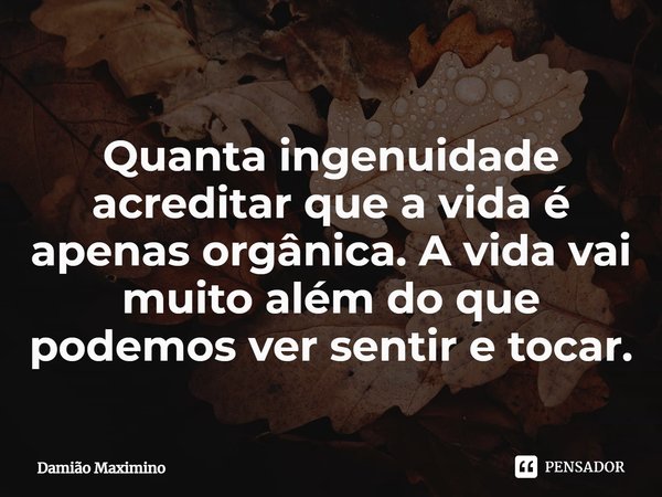 Quanta ingenuidade acreditar que a vida é apenas orgânica. A vida vai muito além do que podemos ver sentir e tocar.... Frase de Damião Maximino.