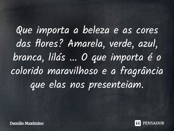 ⁠Que importa a beleza e as cores das flores? Amarela, verde, azul, branca, lilás ... O que importa é o colorido maravilhoso e a fragrância que elas nos presente... Frase de Damião Maximino.