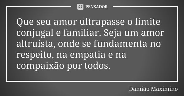 Que seu amor ultrapasse o limite conjugal e familiar. Seja um amor altruísta, onde se fundamenta no respeito, na empatia e na compaixão por todos.... Frase de Damião Maximino.