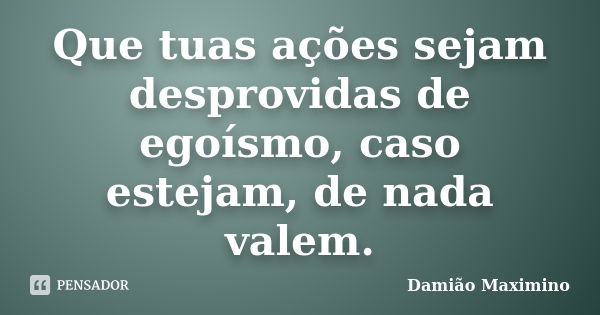 Que tuas ações sejam desprovidas de egoísmo, caso estejam, de nada valem.... Frase de Damião Maximino.