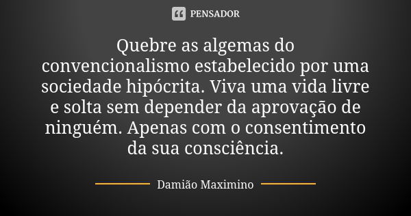 Quebre as algemas do convencionalismo estabelecido por uma sociedade hipócrita. Viva uma vida livre e solta sem depender da aprovação de ninguém. Apenas com o c... Frase de Damião Maximino.