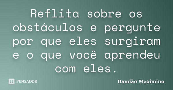 Reflita sobre os obstáculos e pergunte por que eles surgiram e o que você aprendeu com eles.... Frase de Damião Maximino.