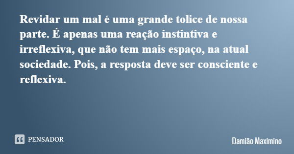 Revidar um mal é uma grande tolice de nossa parte. É apenas uma reação instintiva e irreflexiva, que não tem mais espaço, na atual sociedade. Pois, a resposta d... Frase de Damião Maximino.