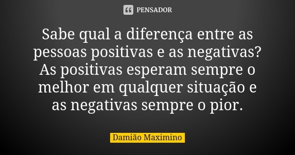 Sabe qual a diferença entre as pessoas positivas e as negativas? As positivas esperam sempre o melhor em qualquer situação e as negativas sempre o pior.... Frase de Damião Maximino.