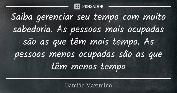 Saiba gerenciar seu tempo com muita sabedoria. As pessoas mais ocupadas são as que têm mais tempo. As pessoas menos ocupadas são as que têm menos tempo... Frase de Damião Maximino.