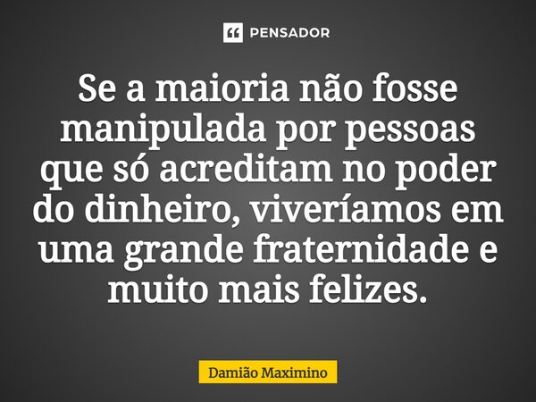 ⁠Se a maioria não fosse manipulada por pessoas que só acreditam no poder do dinheiro, viveríamos em uma grande fraternidade e muito mais felizes.... Frase de Damião Maximino.