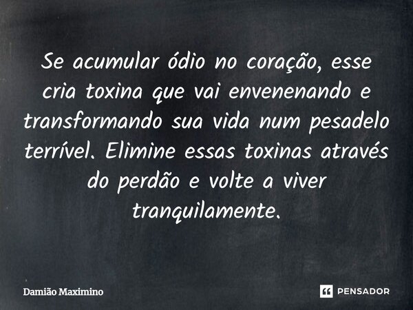 Se acumular ódio no coração, esse cria toxina que vai envenenando e transformando sua vida num pesadelo terrível. Elimine essas toxinas através do perdão e volt... Frase de Damião Maximino.