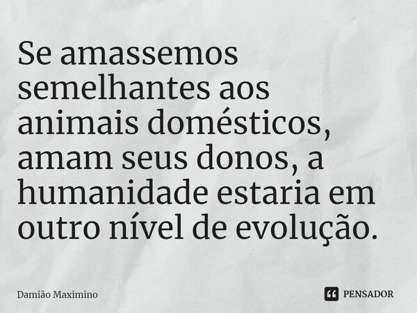 ⁠Se amassemos semelhantes aos animais domésticos, amam seus donos, a humanidade estaria em outro nível de evolução.... Frase de Damião Maximino.