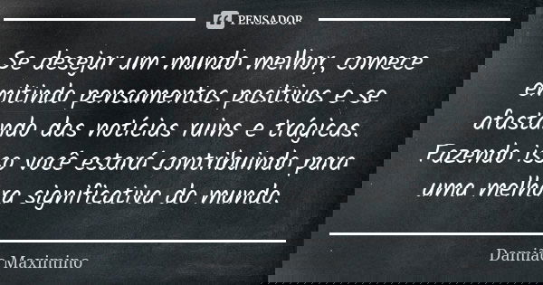Se desejar um mundo melhor, comece emitindo pensamentos positivos e se afastando das notícias ruins e trágicas. Fazendo isso você estará contribuindo para uma m... Frase de Damião Maximino.