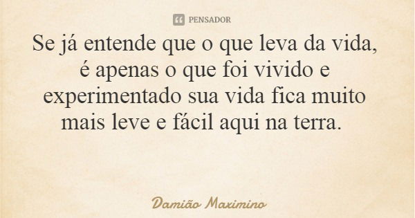 Se já entende que o que leva da vida, é apenas o que foi vivido e experimentado sua vida fica muito mais leve e fácil aqui na terra.... Frase de Damião Maximino.