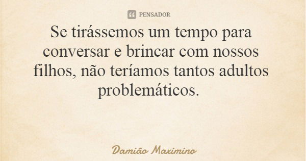 Se tirássemos um tempo para conversar e brincar com nossos filhos, não teríamos tantos adultos problemáticos.... Frase de Damião Maximino.