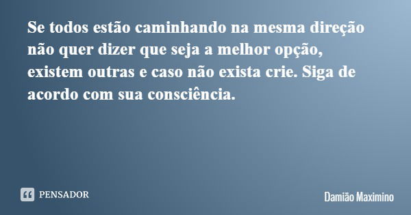 Se todos estão caminhando na mesma direção não quer dizer que seja a melhor opção, existem outras e caso não exista crie. Siga de acordo com sua consciência.... Frase de Damião Maximino.