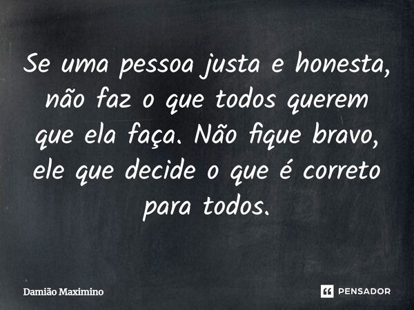 Se uma pessoa justa e honesta, não faz o que todos querem que ela faça. Não fique bravo, ele que decide o que é correto para todos.... Frase de Damião Maximino.
