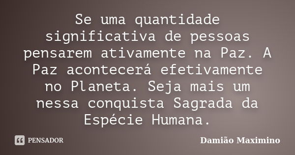 Se uma quantidade significativa de pessoas pensarem ativamente na Paz. A Paz acontecerá efetivamente no Planeta. Seja mais um nessa conquista Sagrada da Espécie... Frase de Damião Maximino.