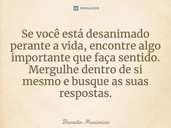 Se você está desanimado perante a vida, encontre algo importante que faça sentido. Mergulhe dentro de si mesmo e busque as suas respostas.... Frase de Damião Maximino.