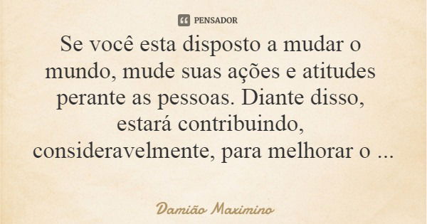 Se você esta disposto a mudar o mundo, mude suas ações e atitudes perante as pessoas. Diante disso, estará contribuindo, consideravelmente, para melhorar o mund... Frase de Damião Maximino.