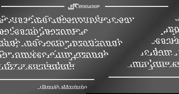 Se você não desenvolve o seu papel social perante a sociedade, não estar praticando o bem. Ser omisso é um grande mal que se faz a sociedade.... Frase de Damião Maximino.