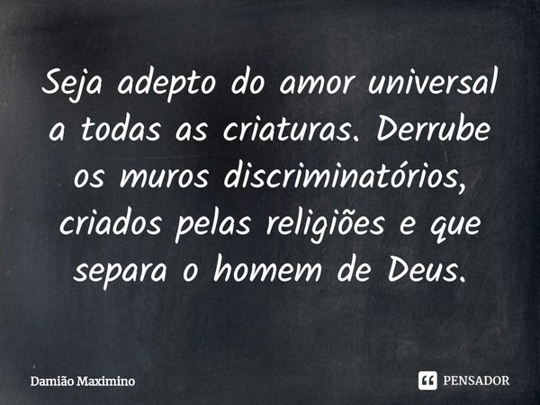 ⁠Seja adepto do amor universal a todas as criaturas. Derrube os muros discriminatórios, criados pelas religiões e que separa o homem de Deus.... Frase de Damião Maximino.