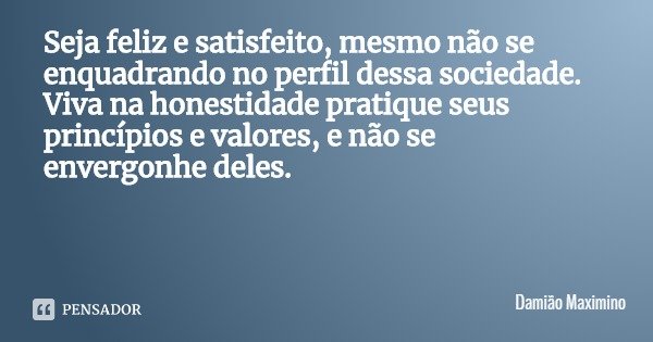 Seja feliz e satisfeito, mesmo não se enquadrando no perfil dessa sociedade. Viva na honestidade pratique seus princípios e valores, e não se envergonhe deles.... Frase de Damião Maximino.