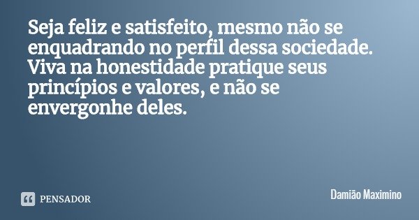 Seja feliz e satisfeito, mesmo não se enquadrando no perfil dessa sociedade. Viva na honestidade pratique seus princípios e valores, e não se envergonhe deles.... Frase de Damião Maximino.