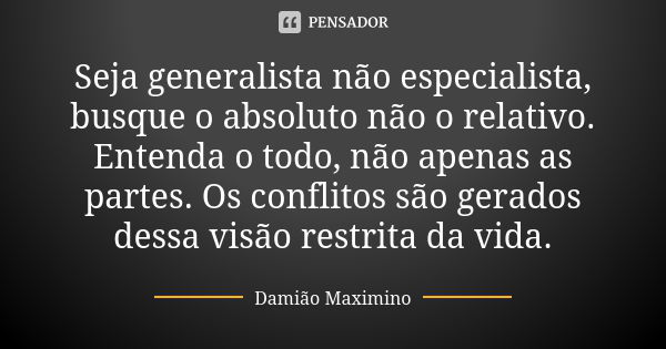 Seja generalista não especialista, busque o absoluto não o relativo. Entenda o todo, não apenas as partes. Os conflitos são gerados dessa visão restrita da vida... Frase de Damião Maximino.