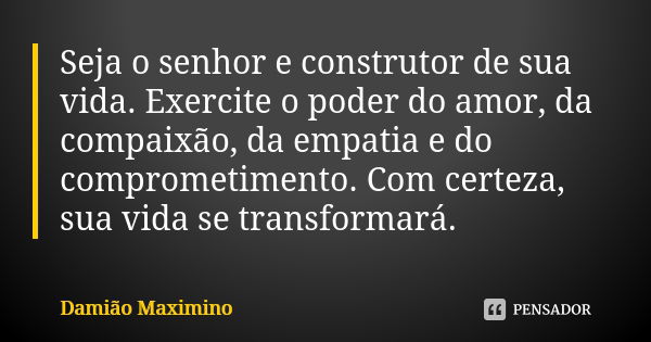 Seja o senhor e construtor de sua vida. Exercite o poder do amor, da compaixão, da empatia e do comprometimento. Com certeza, sua vida se transformará.... Frase de Damião Maximino.