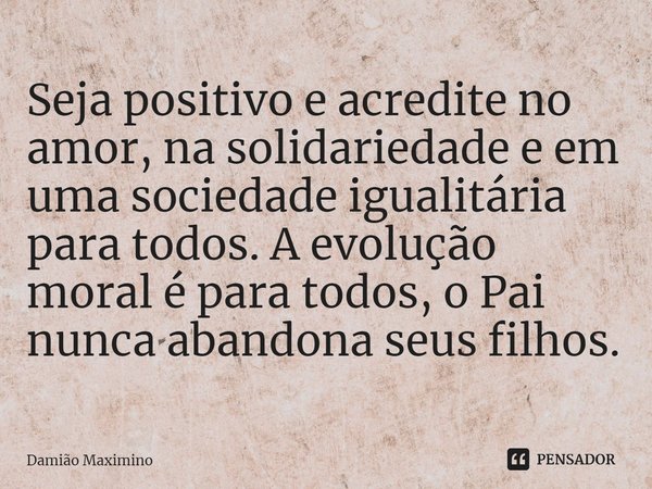 ⁠Seja positivo e acredite no amor, na solidariedade e em uma sociedade igualitária para todos. A evolução moral é para todos, o Pai nunca abandona seus filhos.... Frase de Damião Maximino.