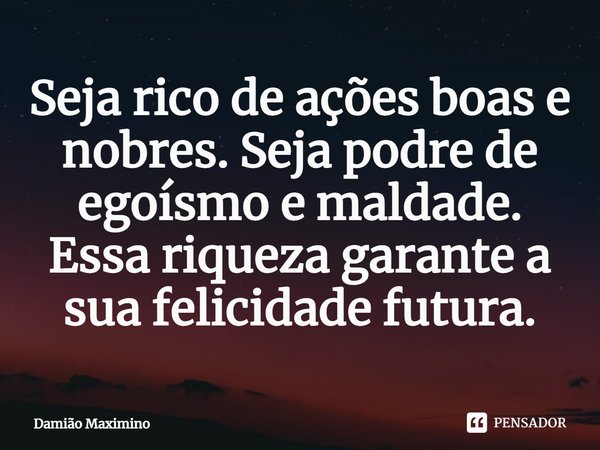 ⁠Seja rico de ações boas e nobres. Seja podre de egoísmo e maldade. Essa riqueza garante a sua felicidade futura.... Frase de Damião Maximino.