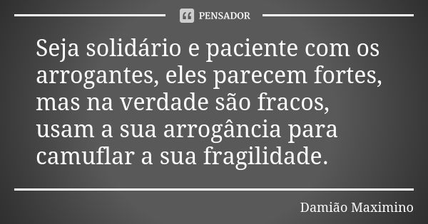 Seja solidário e paciente com os arrogantes, eles parecem fortes, mas na verdade são fracos, usam a sua arrogância para camuflar a sua fragilidade.... Frase de Damião Maximino.