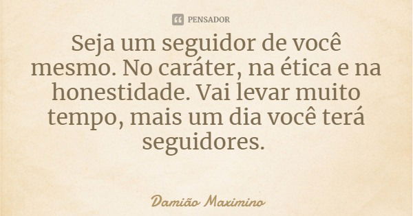 Seja um seguidor de você mesmo. No caráter, na ética e na honestidade. Vai levar muito tempo, mais um dia você terá seguidores.... Frase de Damião Maximino.