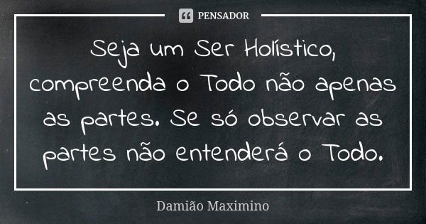 Seja um Ser Holístico, compreenda o Todo não apenas as partes. Se só observar as partes não entenderá o Todo.... Frase de Damião Maximino.