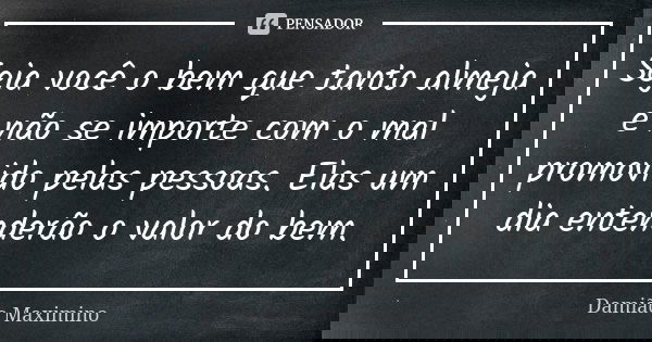 Seja você o bem que tanto almeja e não se importe com o mal promovido pelas pessoas. Elas um dia entenderão o valor do bem.... Frase de Damião Maximino.