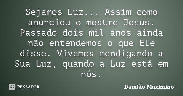 Sejamos Luz... Assim como anunciou o mestre Jesus. Passado dois mil anos ainda não entendemos o que Ele disse. Vivemos mendigando a Sua Luz, quando a Luz está e... Frase de Damião Maximino.