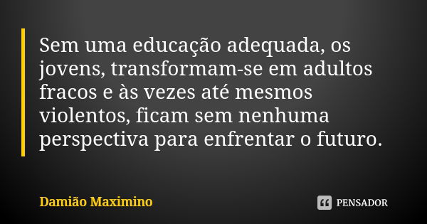 Sem uma educação adequada, os jovens, transformam-se em adultos fracos e às vezes até mesmos violentos, ficam sem nenhuma perspectiva para enfrentar o futuro.... Frase de Damião Maximino.