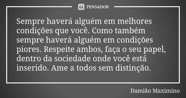 Sempre haverá alguém em melhores condições que você. Como também sempre haverá alguém em condições piores. Respeite ambos, faça o seu papel, dentro da sociedade... Frase de Damião Maximino.