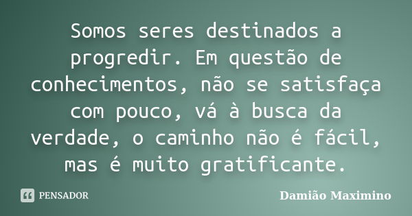 Somos seres destinados a progredir. Em questão de conhecimentos, não se satisfaça com pouco, vá à busca da verdade, o caminho não é fácil, mas é muito gratifica... Frase de Damião Maximino.