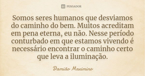 Somos seres humanos que desviamos do caminho do bem. Muitos acreditam em pena eterna, eu não. Nesse período conturbado em que estamos vivendo é necessário encon... Frase de Damião Maximino.