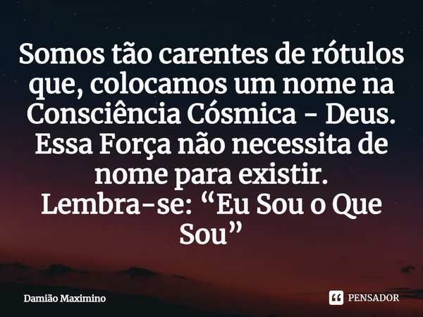 Somos tão carentes de rótulos que, colocamos um nome na Consciência Cósmica - Deus. Essa Força não necessita de nome para existir. Lembra-se: “Eu Sou o Que Sou”... Frase de Damião Maximino.