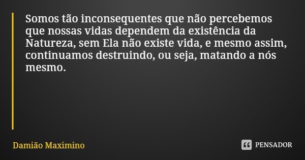 Somos tão inconsequentes que não percebemos que nossas vidas dependem da existência da Natureza, sem Ela não existe vida, e mesmo assim, continuamos destruindo,... Frase de Damião Maximino.