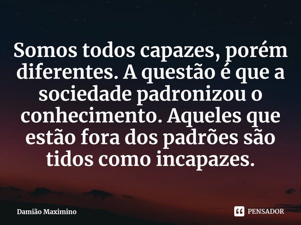 ⁠Somos todos capazes, porém diferentes. A questão é que a sociedade padronizou o conhecimento. Aqueles que estão fora dos padrões são tidos como incapazes.... Frase de Damião Maximino.