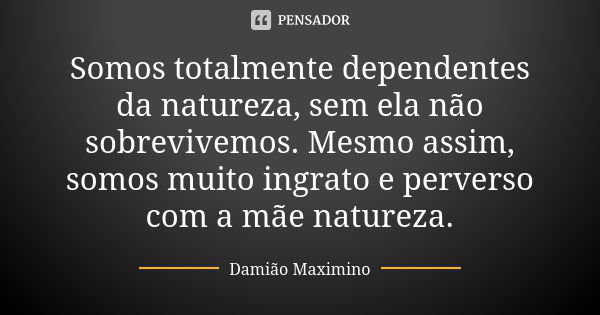 Somos totalmente dependentes da natureza, sem ela não sobrevivemos. Mesmo assim, somos muito ingrato e perverso com a mãe natureza.... Frase de Damião Maximino.