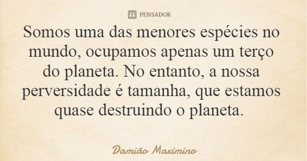 Somos uma das menores espécies no mundo, ocupamos apenas um terço do planeta. No entanto, a nossa perversidade é tamanha, que estamos quase destruindo o planeta... Frase de Damião Maximino.