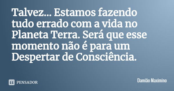 Talvez... Estamos fazendo tudo errado com a vida no Planeta Terra. Será que esse momento não é para um Despertar de Consciência.... Frase de Damião Maximino.