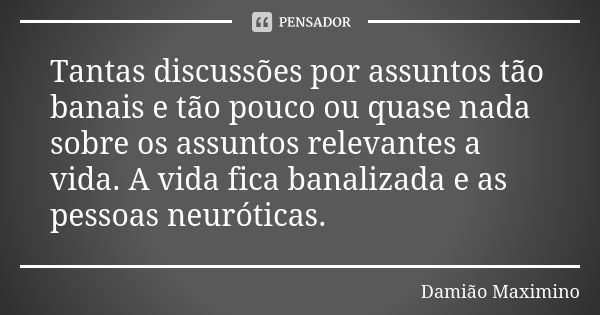 Tantas discussões por assuntos tão banais e tão pouco ou quase nada sobre os assuntos relevantes a vida. A vida fica banalizada e as pessoas neuróticas.... Frase de Damião Maximino.